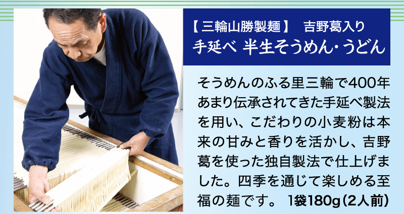 そうめんのふる里三輪で400年あまり伝承されてきた手延べ製法を用い、こだわりの小麦粉は本来の甘みと香りを活かし、吉野葛を使った独自製法で仕上げました。四季を通じて楽しめる至福の麺です。