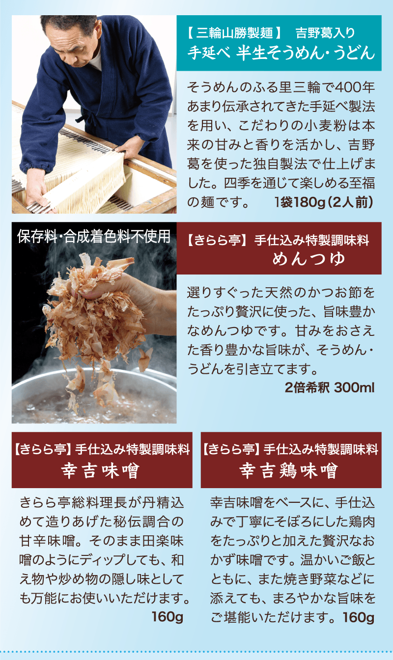 そうめんのふる里三輪で400年あまり伝承されてきた手延べ製法を用い、こだわりの小麦粉は本来の甘みと香りを活かし、吉野葛を使った独自製法で仕上げました。四季を通じて楽しめる至福の麺です。